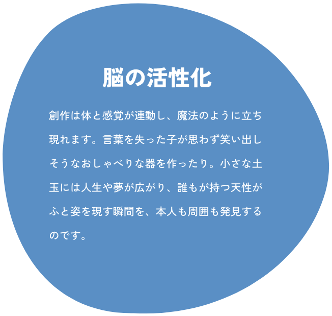 脳の活性化: 創作は体と感覚が連動し、魔法のように立ち現れます。言葉を失った子が思わず笑い出しそうなおしゃべりな器を作ったり。小さな土玉には人生や夢が広がり、誰もが持つ天性がふと姿を現す瞬間を、本人も周囲も発見するのです。